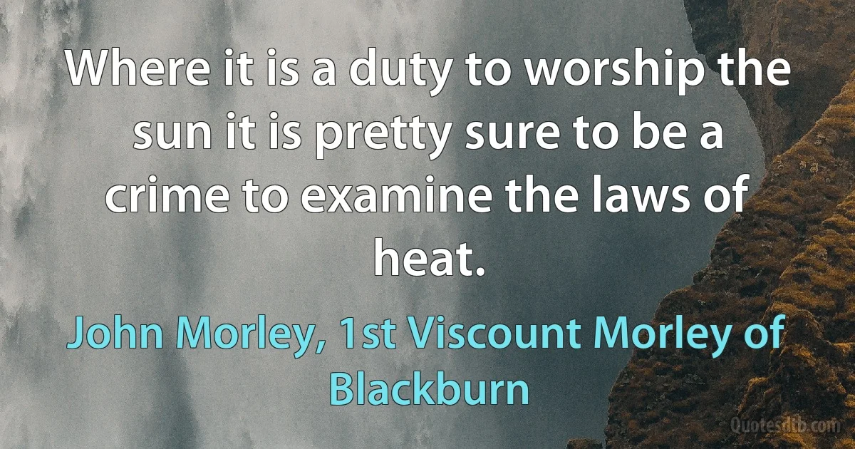 Where it is a duty to worship the sun it is pretty sure to be a crime to examine the laws of heat. (John Morley, 1st Viscount Morley of Blackburn)