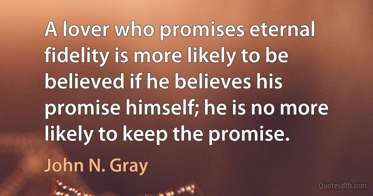 A lover who promises eternal fidelity is more likely to be believed if he believes his promise himself; he is no more likely to keep the promise. (John N. Gray)