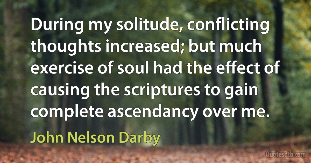 During my solitude, conflicting thoughts increased; but much exercise of soul had the effect of causing the scriptures to gain complete ascendancy over me. (John Nelson Darby)