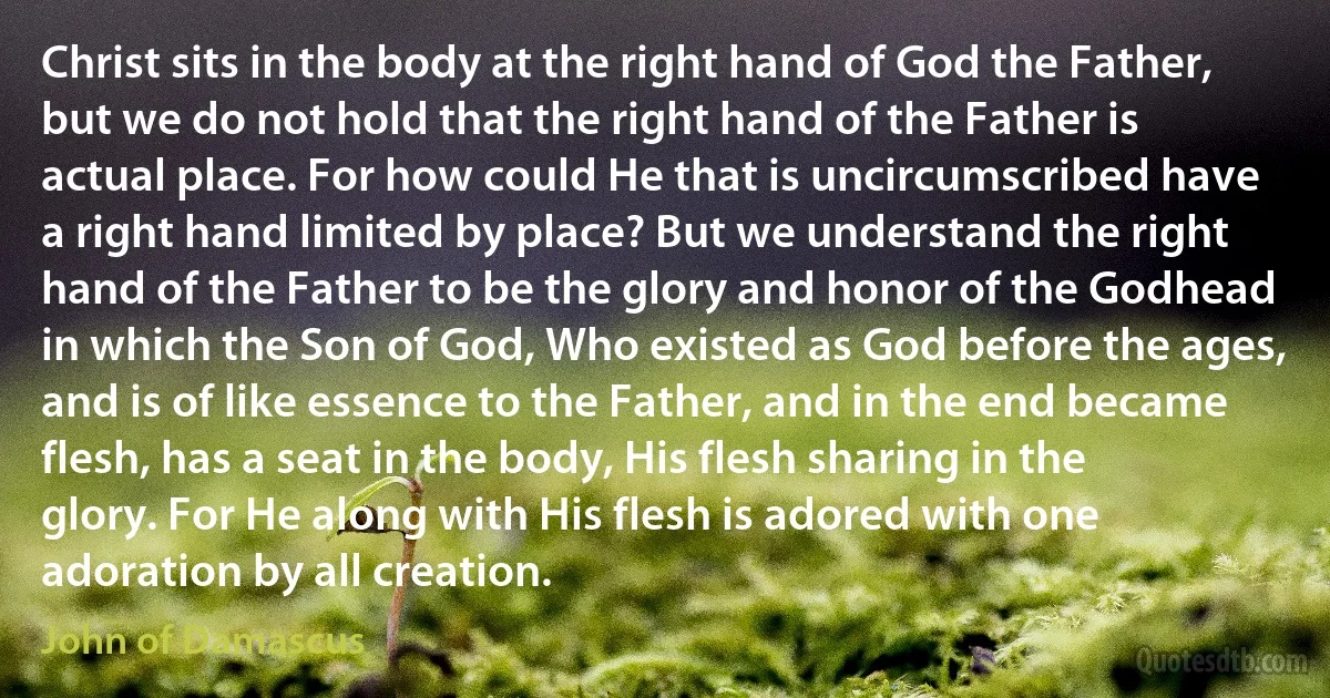 Christ sits in the body at the right hand of God the Father, but we do not hold that the right hand of the Father is actual place. For how could He that is uncircumscribed have a right hand limited by place? But we understand the right hand of the Father to be the glory and honor of the Godhead in which the Son of God, Who existed as God before the ages, and is of like essence to the Father, and in the end became flesh, has a seat in the body, His flesh sharing in the glory. For He along with His flesh is adored with one adoration by all creation. (John of Damascus)