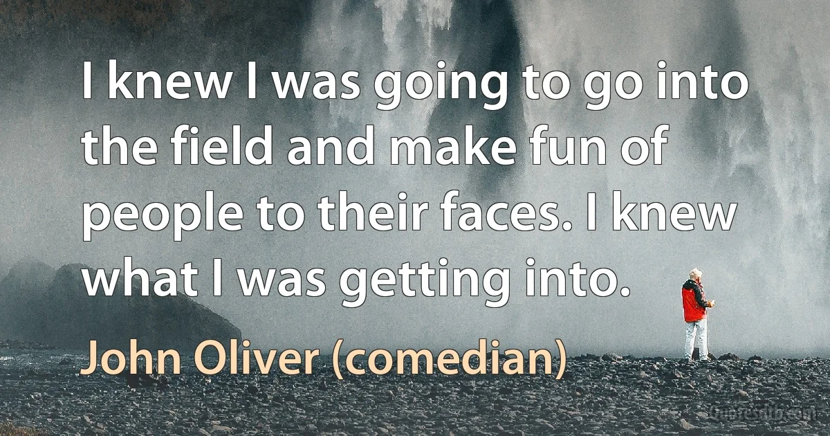 I knew I was going to go into the field and make fun of people to their faces. I knew what I was getting into. (John Oliver (comedian))