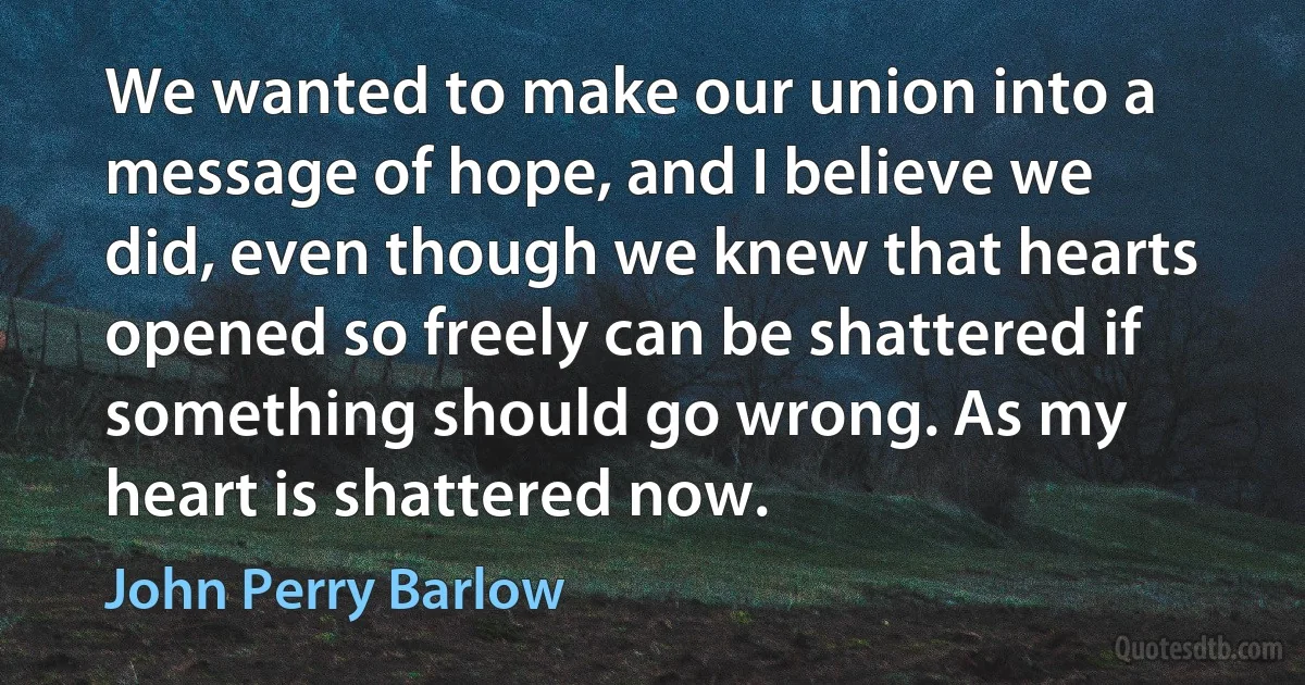 We wanted to make our union into a message of hope, and I believe we did, even though we knew that hearts opened so freely can be shattered if something should go wrong. As my heart is shattered now. (John Perry Barlow)