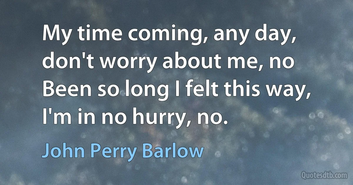 My time coming, any day, don't worry about me, no
Been so long I felt this way, I'm in no hurry, no. (John Perry Barlow)