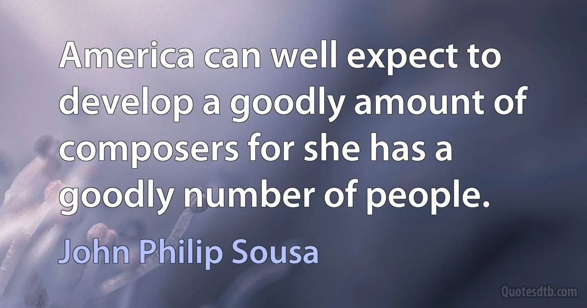 America can well expect to develop a goodly amount of composers for she has a goodly number of people. (John Philip Sousa)