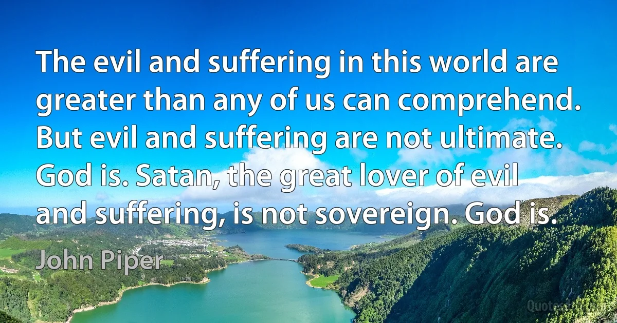 The evil and suffering in this world are greater than any of us can comprehend. But evil and suffering are not ultimate. God is. Satan, the great lover of evil and suffering, is not sovereign. God is. (John Piper)