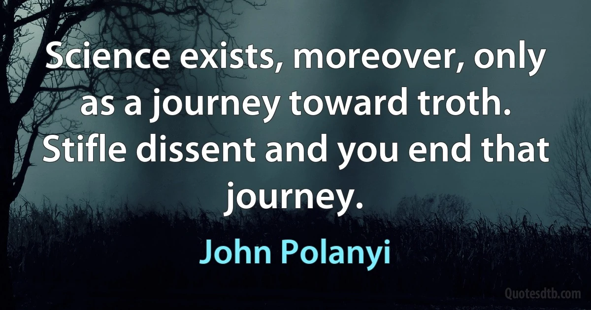 Science exists, moreover, only as a journey toward troth. Stifle dissent and you end that journey. (John Polanyi)