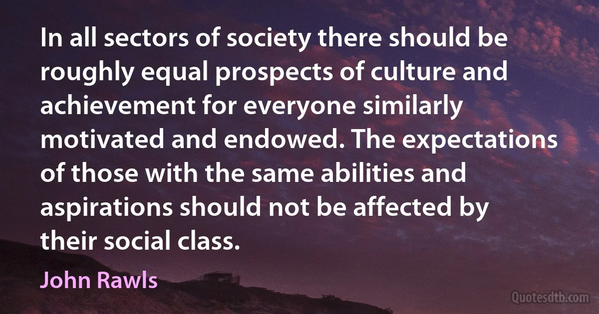 In all sectors of society there should be roughly equal prospects of culture and achievement for everyone similarly motivated and endowed. The expectations of those with the same abilities and aspirations should not be affected by their social class. (John Rawls)