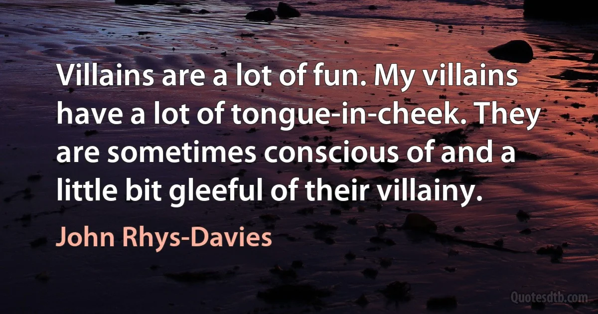 Villains are a lot of fun. My villains have a lot of tongue-in-cheek. They are sometimes conscious of and a little bit gleeful of their villainy. (John Rhys-Davies)