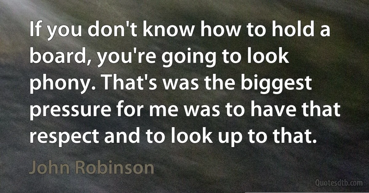 If you don't know how to hold a board, you're going to look phony. That's was the biggest pressure for me was to have that respect and to look up to that. (John Robinson)