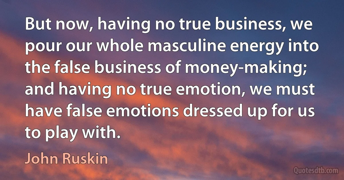 But now, having no true business, we pour our whole masculine energy into the false business of money-making; and having no true emotion, we must have false emotions dressed up for us to play with. (John Ruskin)