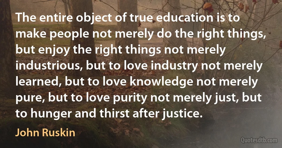 The entire object of true education is to make people not merely do the right things, but enjoy the right things not merely industrious, but to love industry not merely learned, but to love knowledge not merely pure, but to love purity not merely just, but to hunger and thirst after justice. (John Ruskin)