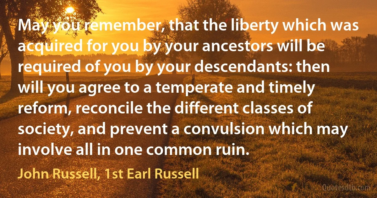 May you remember, that the liberty which was acquired for you by your ancestors will be required of you by your descendants: then will you agree to a temperate and timely reform, reconcile the different classes of society, and prevent a convulsion which may involve all in one common ruin. (John Russell, 1st Earl Russell)