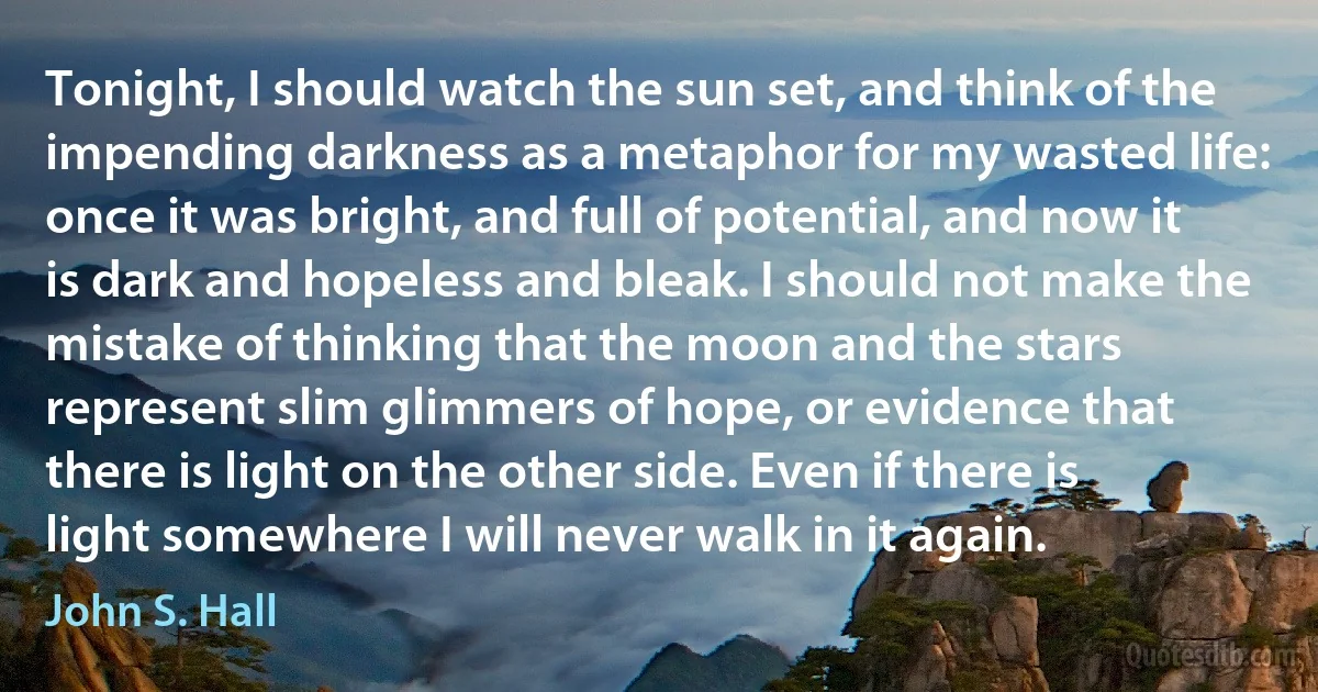 Tonight, I should watch the sun set, and think of the impending darkness as a metaphor for my wasted life: once it was bright, and full of potential, and now it is dark and hopeless and bleak. I should not make the mistake of thinking that the moon and the stars represent slim glimmers of hope, or evidence that there is light on the other side. Even if there is light somewhere I will never walk in it again. (John S. Hall)