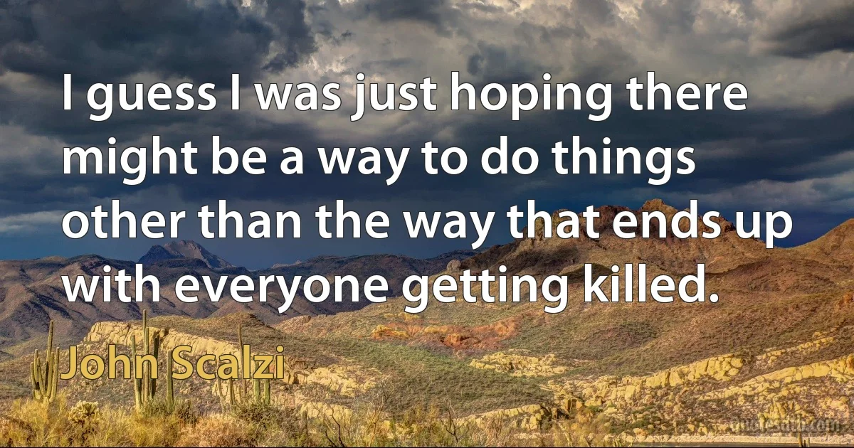 I guess I was just hoping there might be a way to do things other than the way that ends up with everyone getting killed. (John Scalzi)