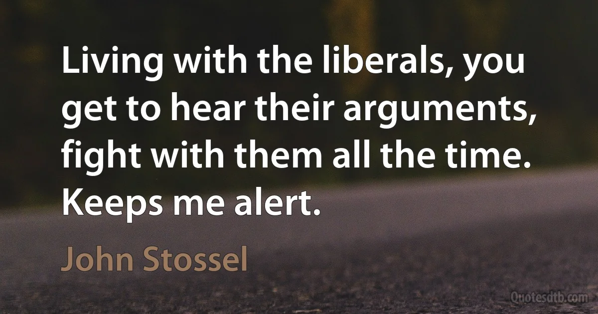 Living with the liberals, you get to hear their arguments, fight with them all the time. Keeps me alert. (John Stossel)