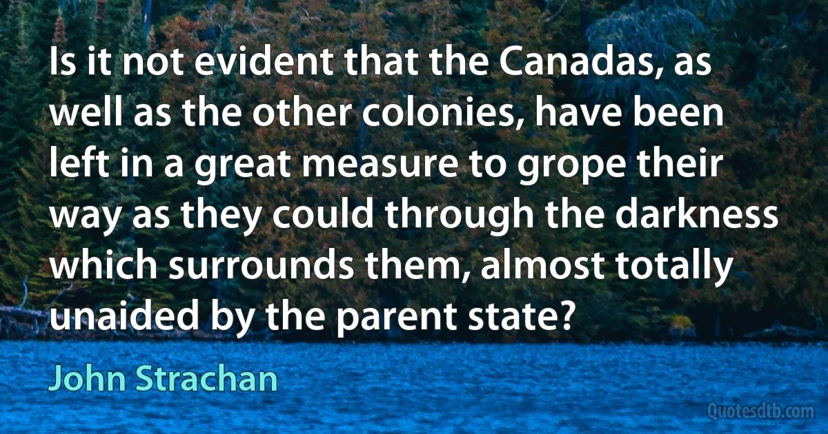 Is it not evident that the Canadas, as well as the other colonies, have been left in a great measure to grope their way as they could through the darkness which surrounds them, almost totally unaided by the parent state? (John Strachan)