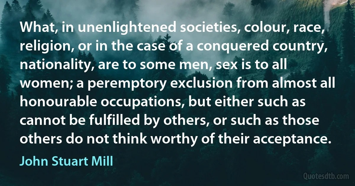 What, in unenlightened societies, colour, race, religion, or in the case of a conquered country, nationality, are to some men, sex is to all women; a peremptory exclusion from almost all honourable occupations, but either such as cannot be fulfilled by others, or such as those others do not think worthy of their acceptance. (John Stuart Mill)