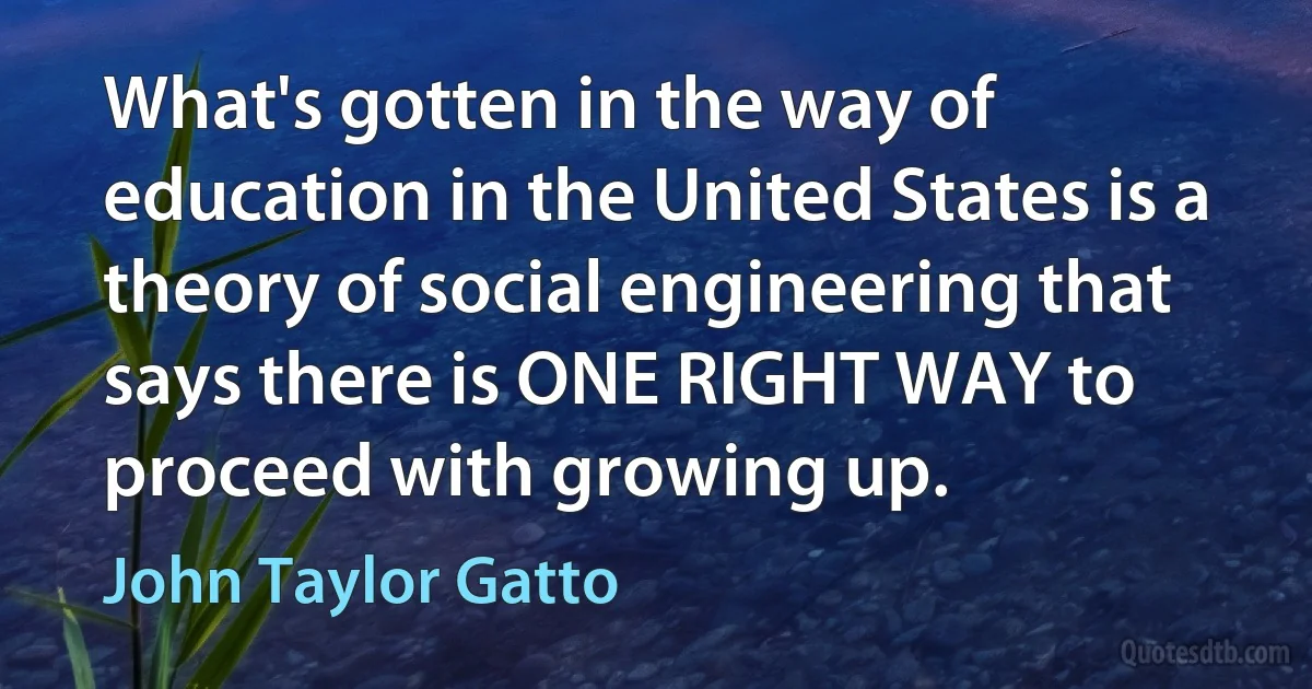 What's gotten in the way of education in the United States is a theory of social engineering that says there is ONE RIGHT WAY to proceed with growing up. (John Taylor Gatto)