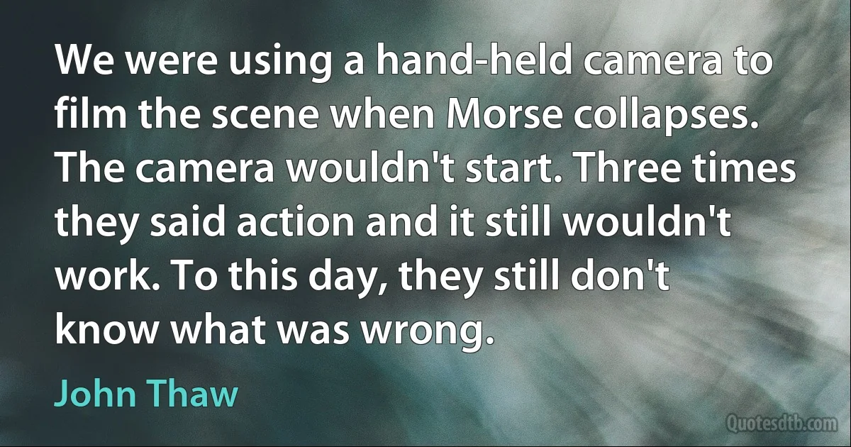 We were using a hand-held camera to film the scene when Morse collapses. The camera wouldn't start. Three times they said action and it still wouldn't work. To this day, they still don't know what was wrong. (John Thaw)