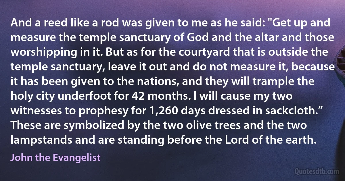 And a reed like a rod was given to me as he said: "Get up and measure the temple sanctuary of God and the altar and those worshipping in it. But as for the courtyard that is outside the temple sanctuary, leave it out and do not measure it, because it has been given to the nations, and they will trample the holy city underfoot for 42 months. I will cause my two witnesses to prophesy for 1,260 days dressed in sackcloth.” These are symbolized by the two olive trees and the two lampstands and are standing before the Lord of the earth. (John the Evangelist)