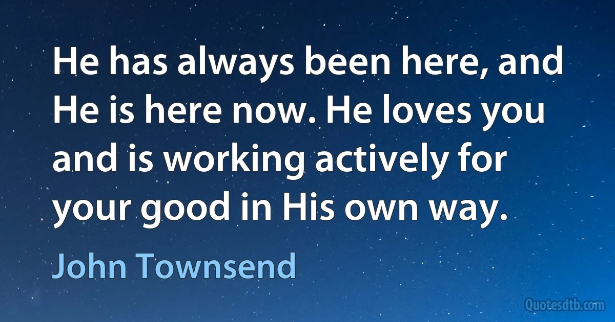 He has always been here, and He is here now. He loves you and is working actively for your good in His own way. (John Townsend)