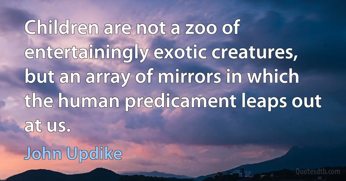 Children are not a zoo of entertainingly exotic creatures, but an array of mirrors in which the human predicament leaps out at us. (John Updike)