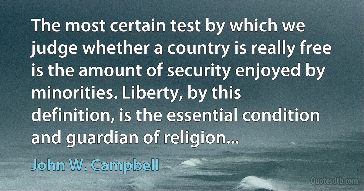 The most certain test by which we judge whether a country is really free is the amount of security enjoyed by minorities. Liberty, by this definition, is the essential condition and guardian of religion... (John W. Campbell)