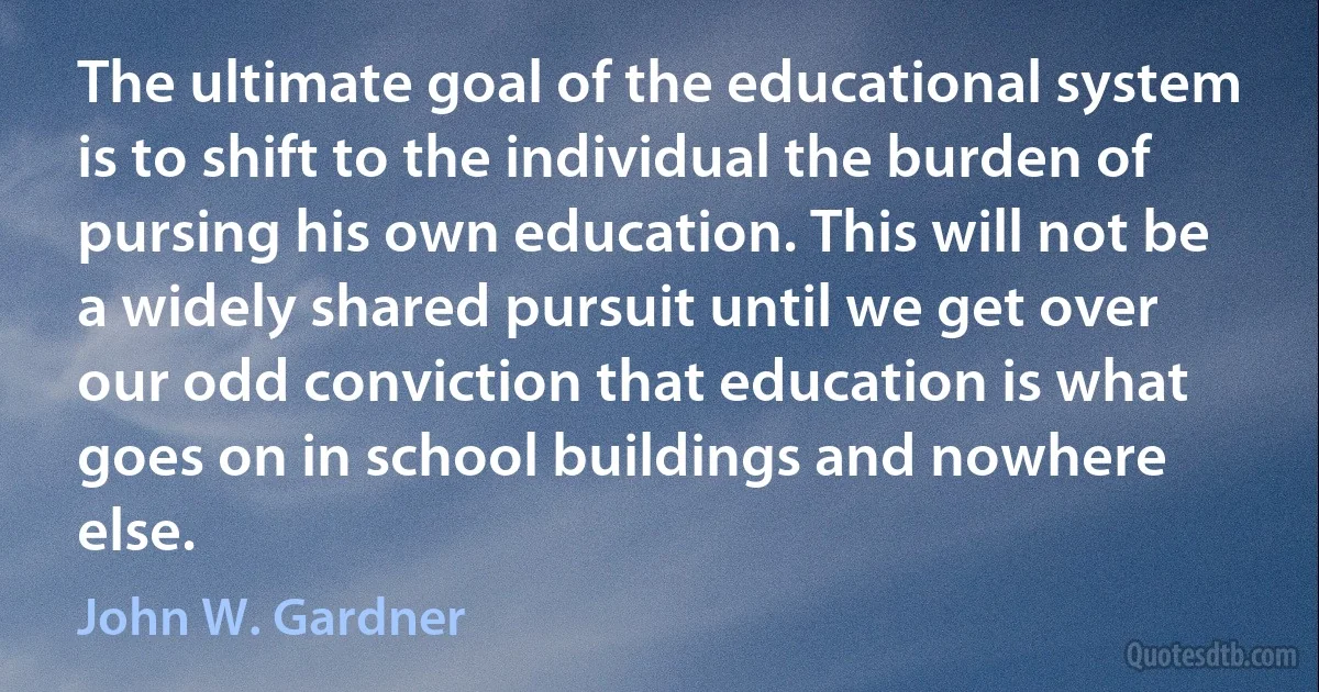 The ultimate goal of the educational system is to shift to the individual the burden of pursing his own education. This will not be a widely shared pursuit until we get over our odd conviction that education is what goes on in school buildings and nowhere else. (John W. Gardner)