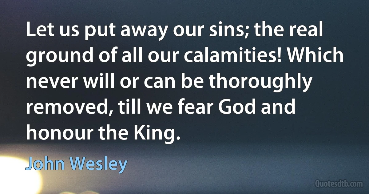 Let us put away our sins; the real ground of all our calamities! Which never will or can be thoroughly removed, till we fear God and honour the King. (John Wesley)