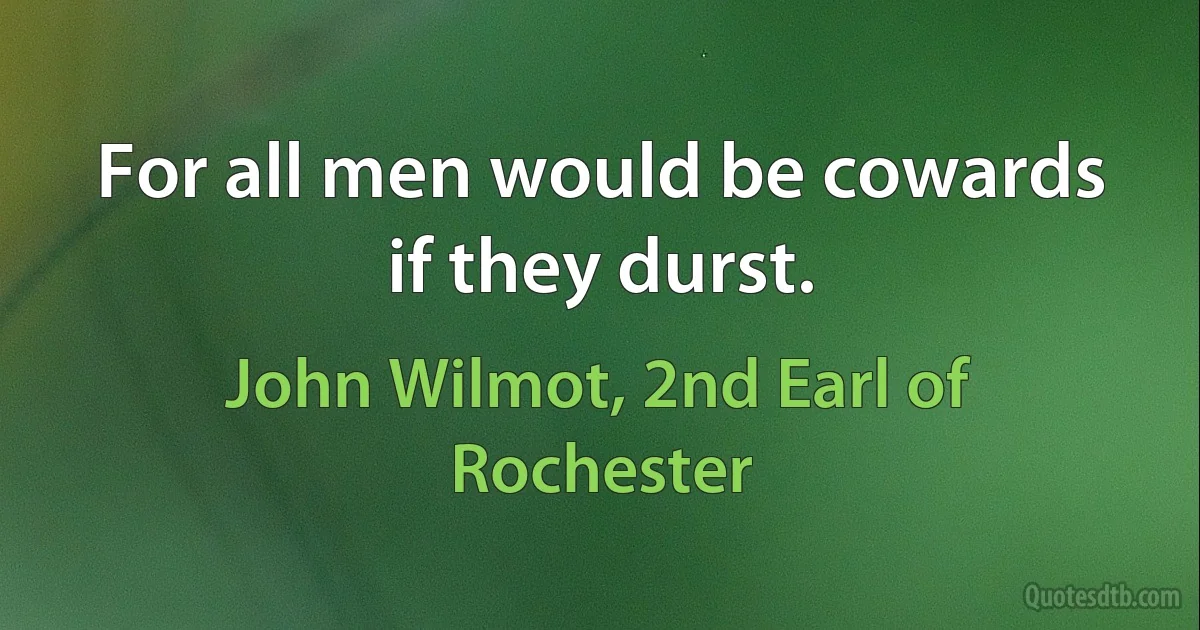 For all men would be cowards if they durst. (John Wilmot, 2nd Earl of Rochester)