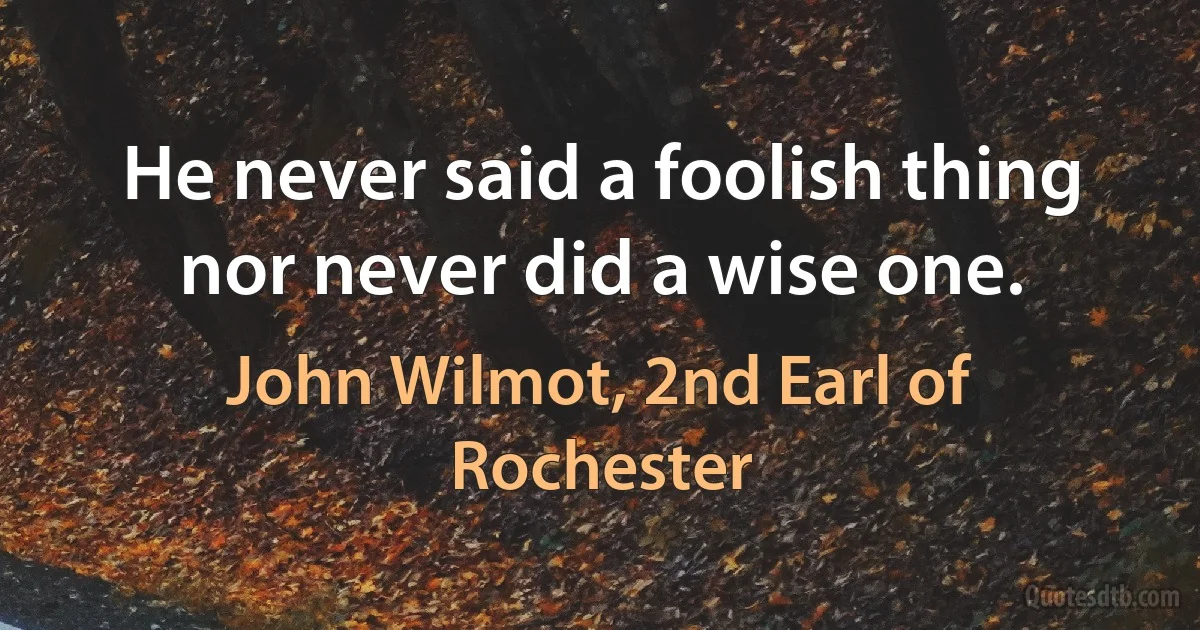 He never said a foolish thing nor never did a wise one. (John Wilmot, 2nd Earl of Rochester)