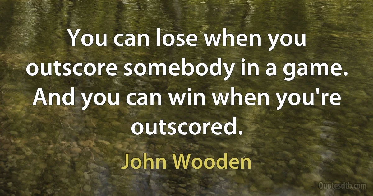 You can lose when you outscore somebody in a game. And you can win when you're outscored. (John Wooden)