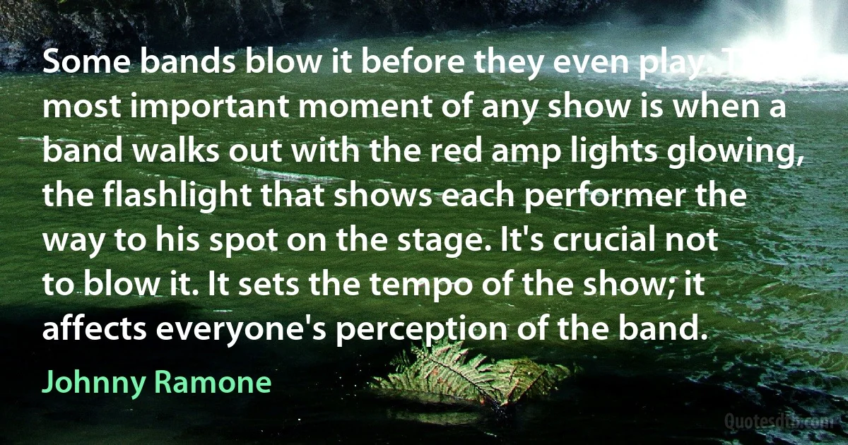 Some bands blow it before they even play. The most important moment of any show is when a band walks out with the red amp lights glowing, the flashlight that shows each performer the way to his spot on the stage. It's crucial not to blow it. It sets the tempo of the show; it affects everyone's perception of the band. (Johnny Ramone)