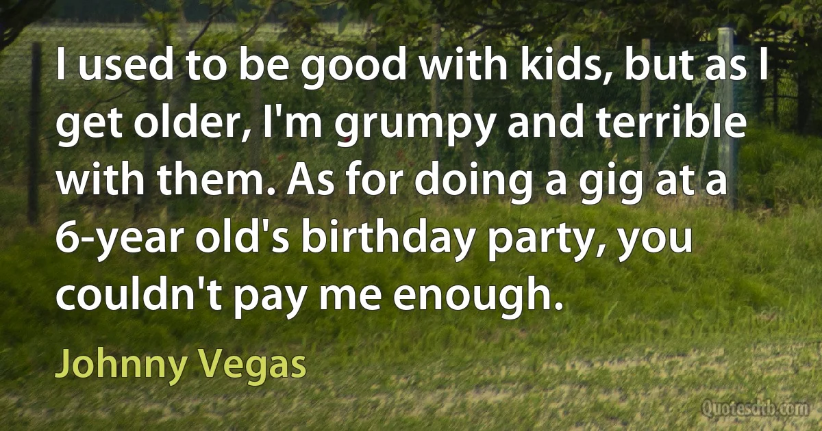 I used to be good with kids, but as I get older, I'm grumpy and terrible with them. As for doing a gig at a 6-year old's birthday party, you couldn't pay me enough. (Johnny Vegas)