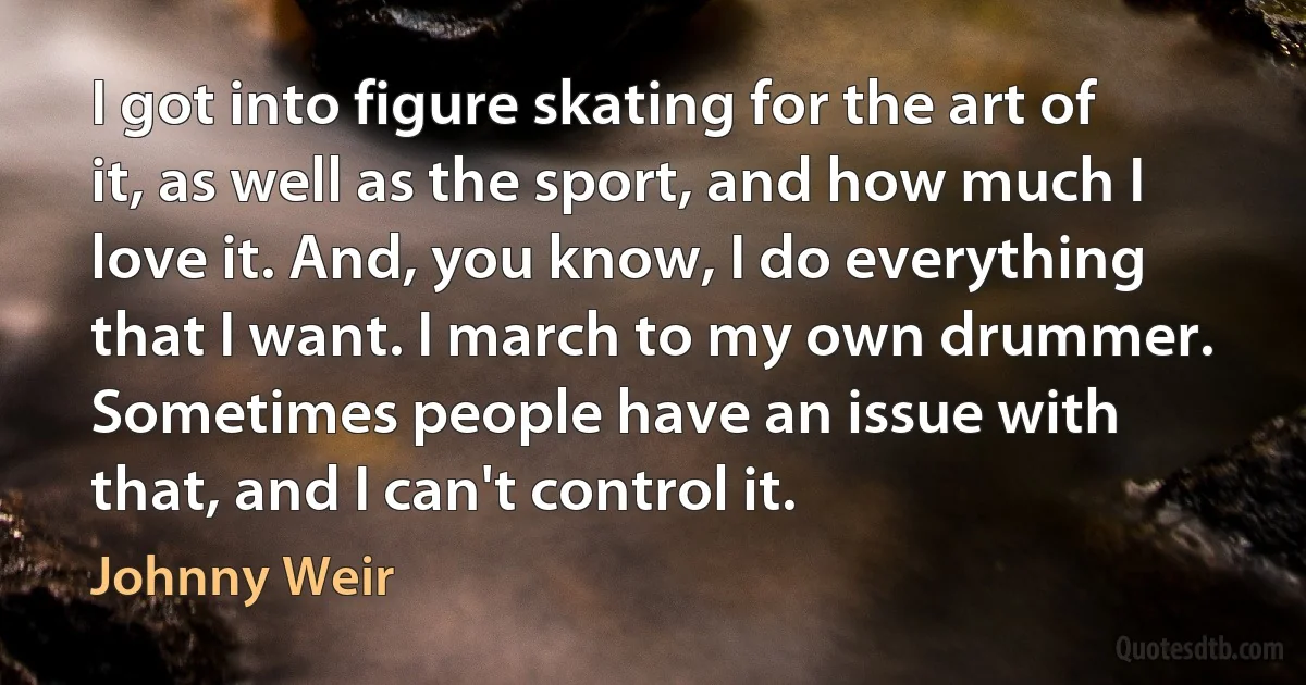 I got into figure skating for the art of it, as well as the sport, and how much I love it. And, you know, I do everything that I want. I march to my own drummer. Sometimes people have an issue with that, and I can't control it. (Johnny Weir)