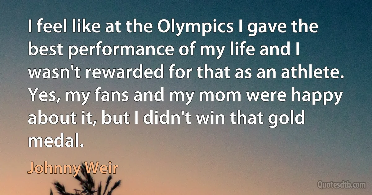 I feel like at the Olympics I gave the best performance of my life and I wasn't rewarded for that as an athlete. Yes, my fans and my mom were happy about it, but I didn't win that gold medal. (Johnny Weir)