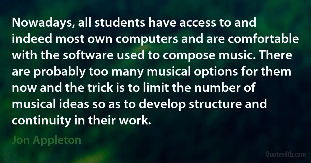 Nowadays, all students have access to and indeed most own computers and are comfortable with the software used to compose music. There are probably too many musical options for them now and the trick is to limit the number of musical ideas so as to develop structure and continuity in their work. (Jon Appleton)