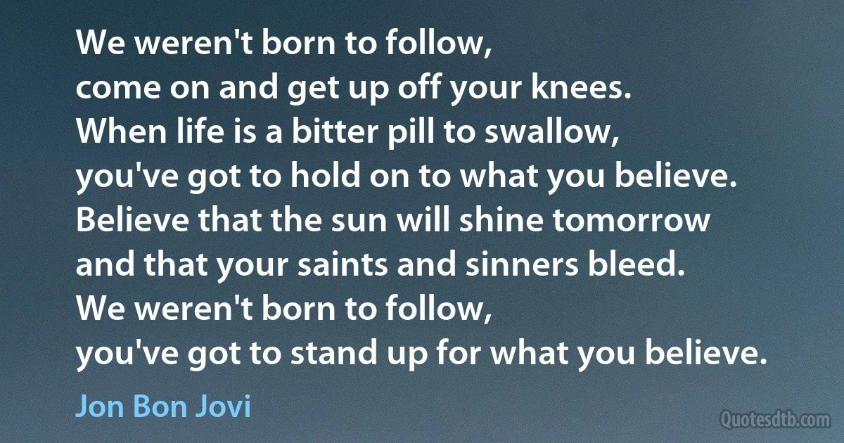 We weren't born to follow,
come on and get up off your knees.
When life is a bitter pill to swallow,
you've got to hold on to what you believe.
Believe that the sun will shine tomorrow
and that your saints and sinners bleed.
We weren't born to follow,
you've got to stand up for what you believe. (Jon Bon Jovi)