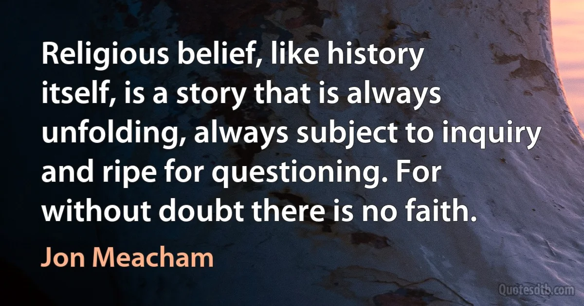 Religious belief, like history itself, is a story that is always unfolding, always subject to inquiry and ripe for questioning. For without doubt there is no faith. (Jon Meacham)