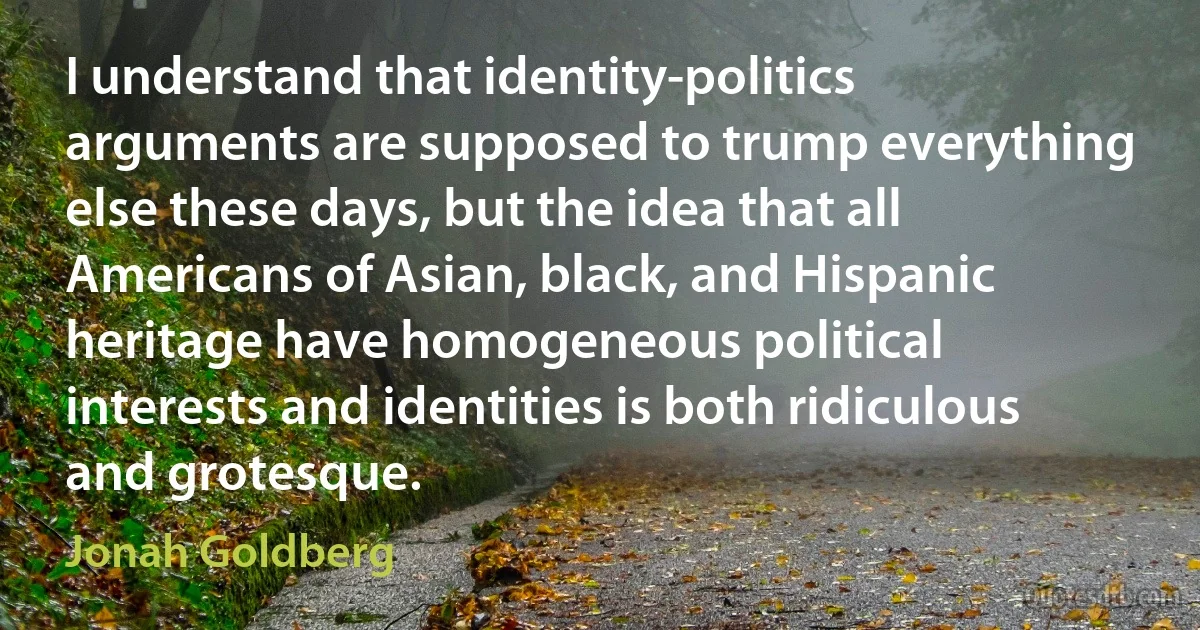 I understand that identity-politics arguments are supposed to trump everything else these days, but the idea that all Americans of Asian, black, and Hispanic heritage have homogeneous political interests and identities is both ridiculous and grotesque. (Jonah Goldberg)