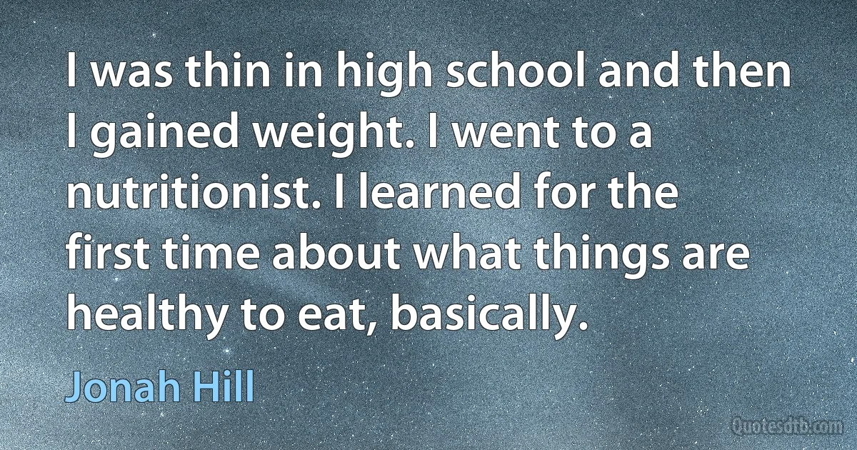 I was thin in high school and then I gained weight. I went to a nutritionist. I learned for the first time about what things are healthy to eat, basically. (Jonah Hill)