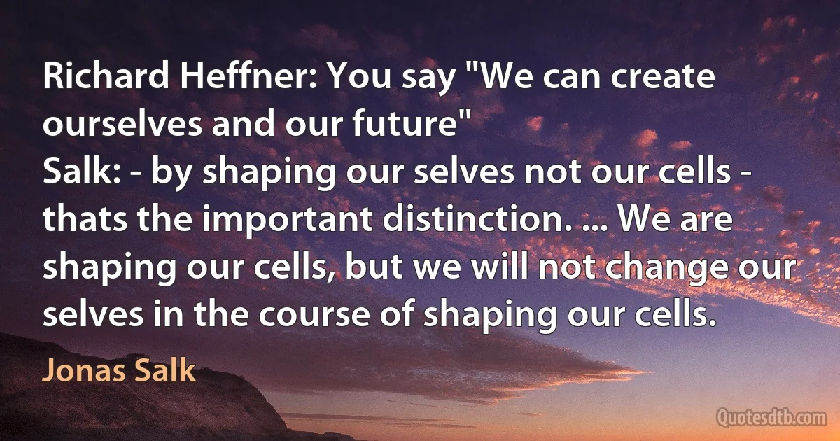 Richard Heffner: You say "We can create ourselves and our future"
Salk: - by shaping our selves not our cells - thats the important distinction. ... We are shaping our cells, but we will not change our selves in the course of shaping our cells. (Jonas Salk)