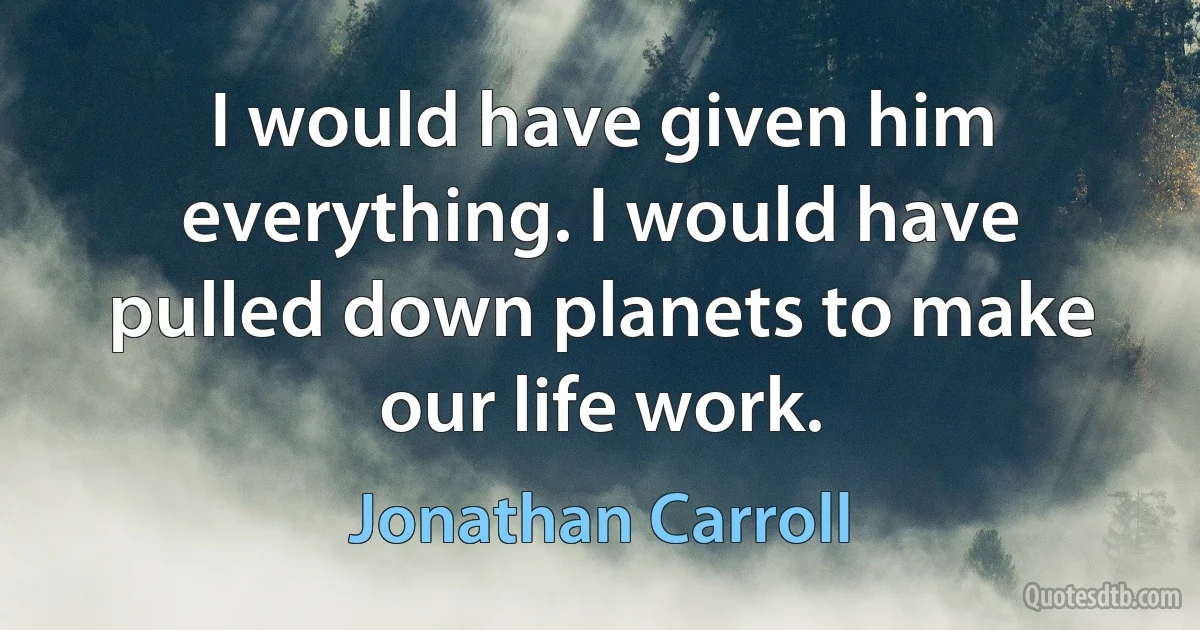 I would have given him everything. I would have pulled down planets to make our life work. (Jonathan Carroll)