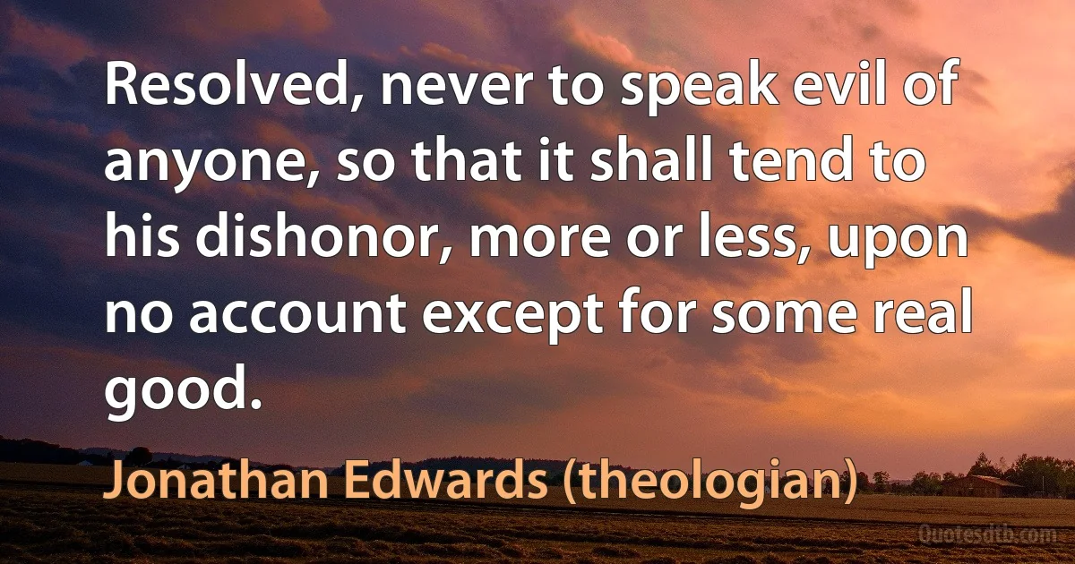 Resolved, never to speak evil of anyone, so that it shall tend to his dishonor, more or less, upon no account except for some real good. (Jonathan Edwards (theologian))