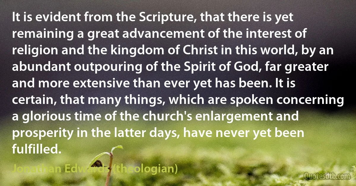 It is evident from the Scripture, that there is yet remaining a great advancement of the interest of religion and the kingdom of Christ in this world, by an abundant outpouring of the Spirit of God, far greater and more extensive than ever yet has been. It is certain, that many things, which are spoken concerning a glorious time of the church's enlargement and prosperity in the latter days, have never yet been fulfilled. (Jonathan Edwards (theologian))