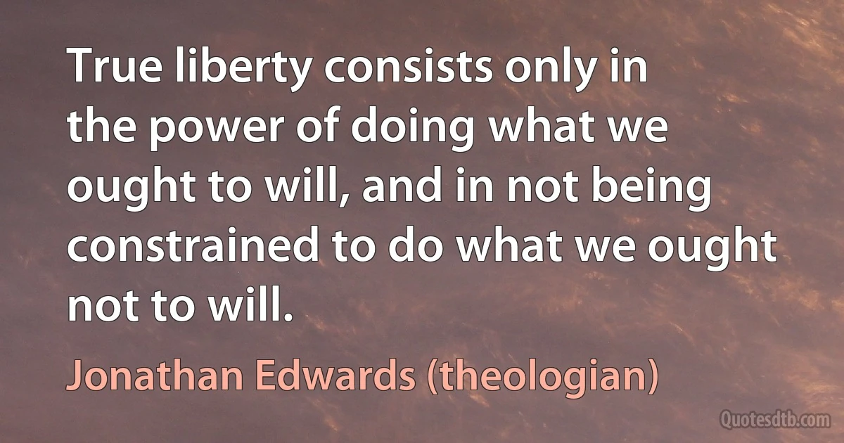 True liberty consists only in the power of doing what we ought to will, and in not being constrained to do what we ought not to will. (Jonathan Edwards (theologian))