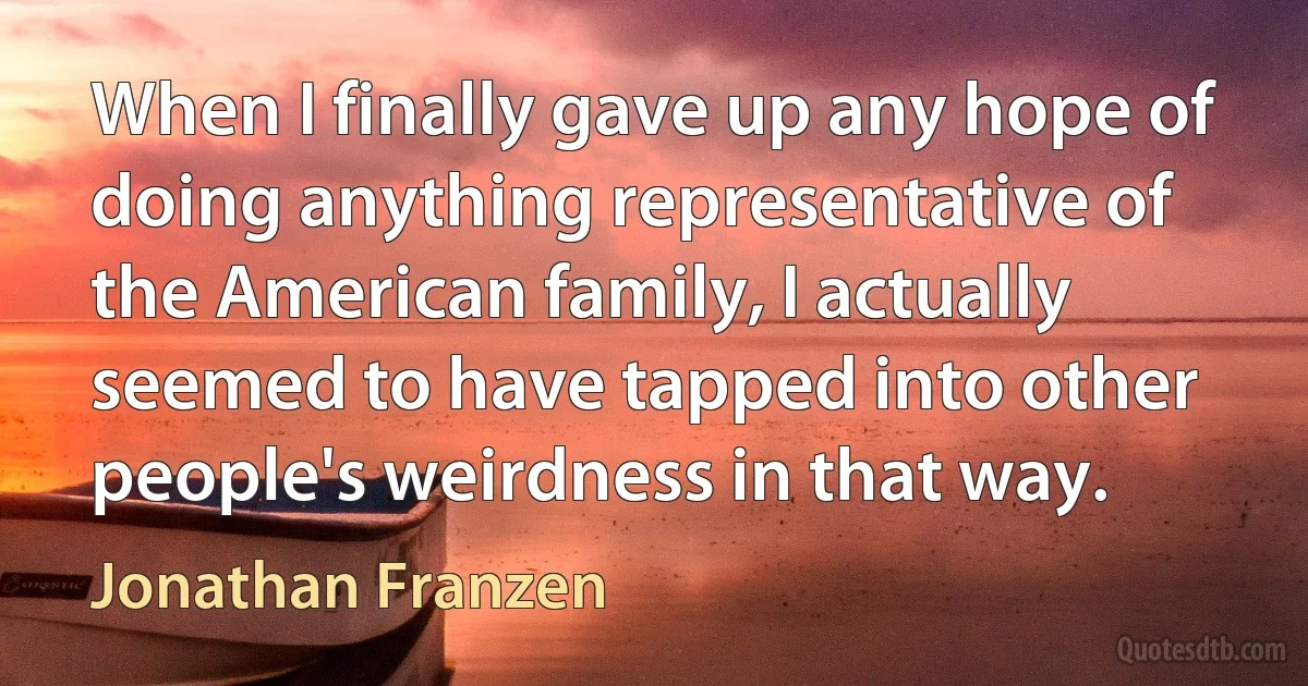 When I finally gave up any hope of doing anything representative of the American family, I actually seemed to have tapped into other people's weirdness in that way. (Jonathan Franzen)