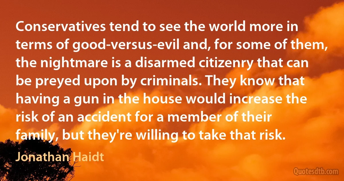 Conservatives tend to see the world more in terms of good-versus-evil and, for some of them, the nightmare is a disarmed citizenry that can be preyed upon by criminals. They know that having a gun in the house would increase the risk of an accident for a member of their family, but they're willing to take that risk. (Jonathan Haidt)