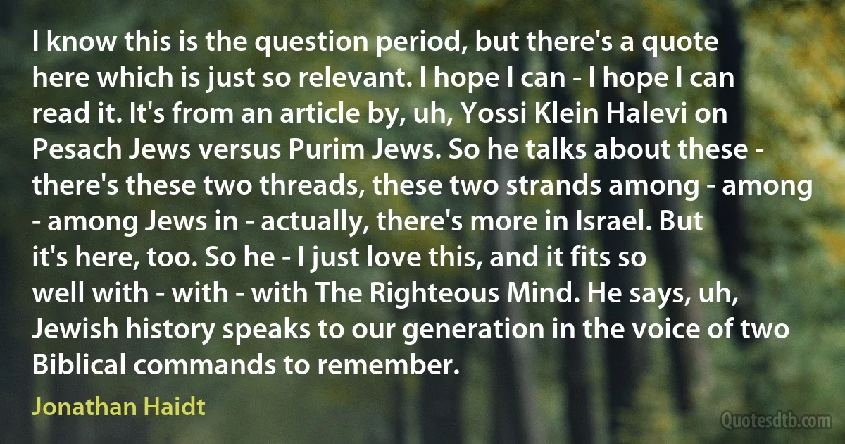 I know this is the question period, but there's a quote here which is just so relevant. I hope I can - I hope I can read it. It's from an article by, uh, Yossi Klein Halevi on Pesach Jews versus Purim Jews. So he talks about these - there's these two threads, these two strands among - among - among Jews in - actually, there's more in Israel. But it's here, too. So he - I just love this, and it fits so well with - with - with The Righteous Mind. He says, uh, Jewish history speaks to our generation in the voice of two Biblical commands to remember. (Jonathan Haidt)