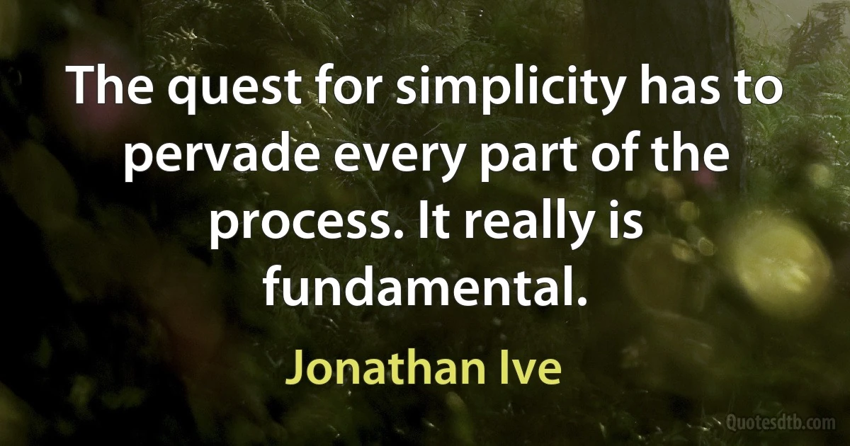 The quest for simplicity has to pervade every part of the process. It really is fundamental. (Jonathan Ive)